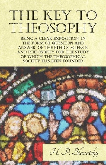 The Key to Theosophy - Being a Clear Exposition, in the Form of Question and Answer, of the Ethics, Science, and Philosophy for the Study of Which the Theosophical Society Has Been Founded Blavatsky H. P.