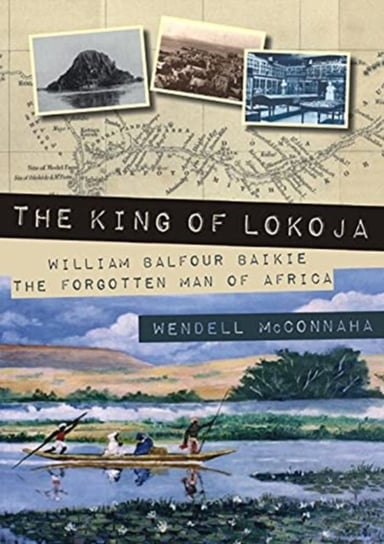 The King of Lokoja: William Balfour Baikie the Forgotten Man of Africa Wendell McConnaha