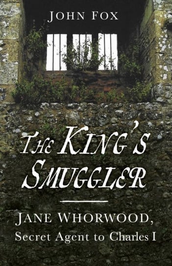 The Kings Smuggler: Jane Whorwood, Secret Agent to Charles I John Fox