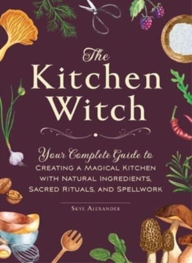 The Kitchen Witch: Your Complete Guide to Creating a Magical Kitchen with Natural Ingredients, Sacred Rituals, and Spellwork Skye Alexander
