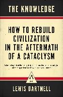 The Knowledge: How to Rebuild Civilization in the Aftermath of a Cataclysm Dartnell Lewis
