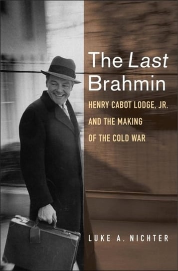The Last Brahmin: Henry Cabot Lodge Jr. and the Making of the Cold War Luke A. Nichter