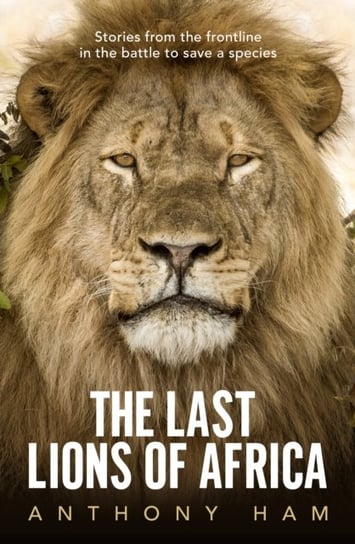 The Last Lions of Africa: Stories from the frontline in the battle to save a species Ham Anthony