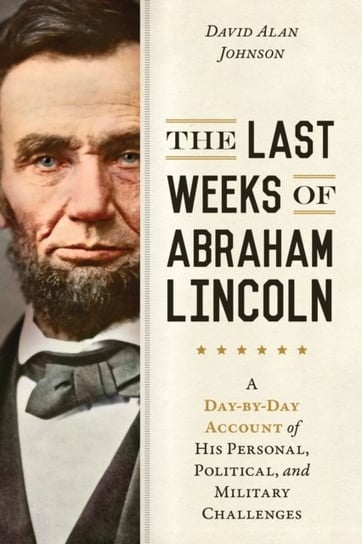 The Last Weeks of Abraham Lincoln: A Day-by-Day Account of His Personal, Political, and Military Cha David Alan Johnson