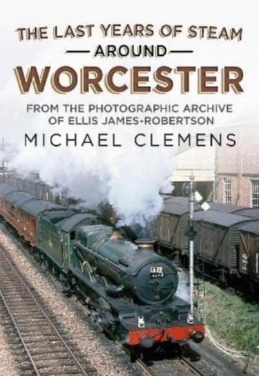 The Last Years of Steam Around Worcester: From the Photographic Archive of the Late R. E. James-Robertson Michael Clemens