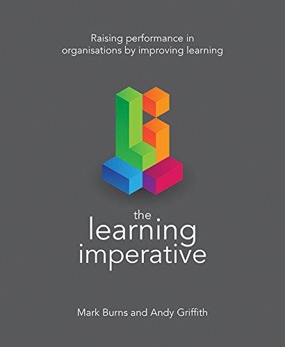 The Learning Imperative: Raising performance in organisations by improving learning Mark Burns, Andy Griffith