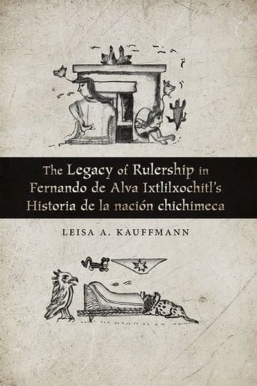 The Legacy of Rulership in Fernando de Alva Ixtlilxochitls Historia de la nacion chichimeca Leisa A. Kauffmann