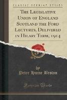 The Legislative Union of England Scotland the Ford Lectures, Delivered in Hilary Term, 1914 (Classic Reprint) Brown Peter Hume