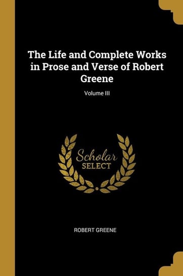 The Life and Complete Works in Prose and Verse of Robert Greene; Volume III Greene Robert