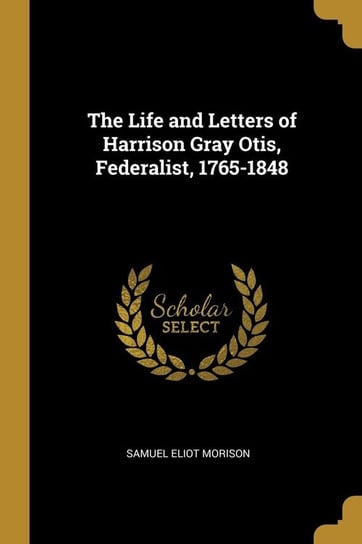The Life and Letters of Harrison Gray Otis, Federalist, 1765-1848 Morison Samuel Eliot