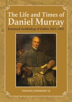 The Life and Times of Daniel Murray: Esteemed Archbishop of Dublin 1823 1852 Morrissey Thomas J.