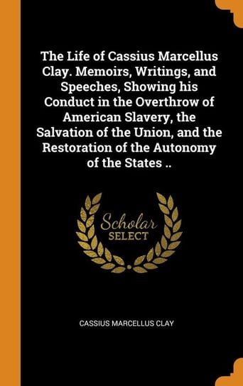 The Life of Cassius Marcellus Clay. Memoirs, Writings, and Speeches, Showing his Conduct in the Overthrow of American Slavery, the Salvation of the Union, and the Restoration of the Autonomy of the States .. Clay Cassius Marcellus