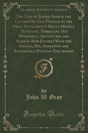The Life of Joseph Bishop, the Celebrated Old Pioneer in the First Settlements Ments Middle Tennessee, Embracing His Wonderful Adventures and Narrow Row Escapes With the Indians, His, Animating and Remarkable Hunting Excursions (Classic Reprint) Gray John W.