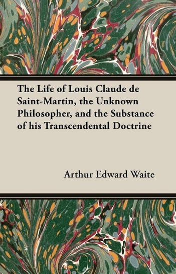 The Life of Louis Claude de Saint-Martin, the Unknown Philosopher, and the Substance of His Transcendental Doctrine Waite Arthur Edward