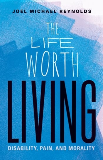 The Life Worth Living: Disability, Pain, and Morality Joel Michael Reynolds