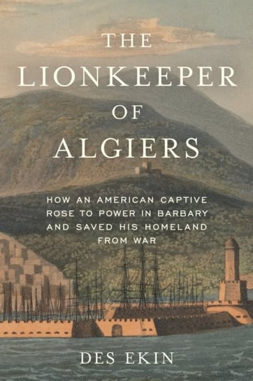 The Lionkeeper of Algiers: How an American Captive Rose to Power in Barbary and Saved His Homeland from War Des Ekin