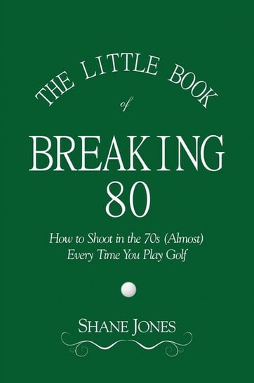 The Little Book of Breaking 80 - How to Shoot in the 70s (Almost) Every Time You Play Golf Jones Shane