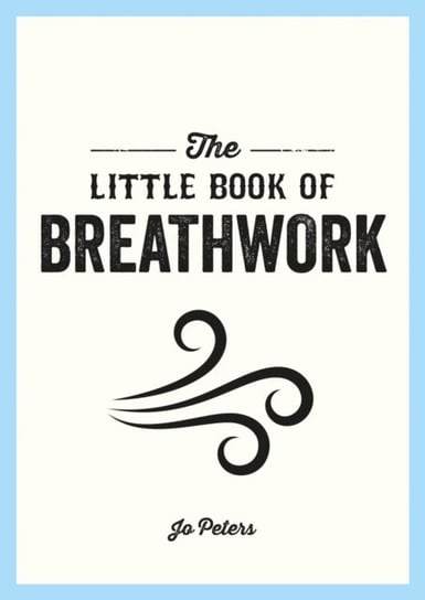 The Little Book of Breathwork: Find Calm, Improve Your Focus and Feel Revitalized with the Power of Your Breath Peters Jo