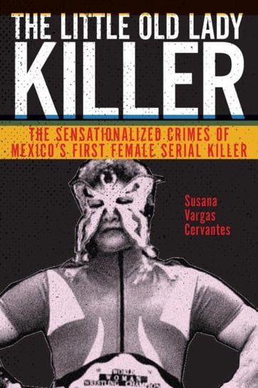 The Little Old Lady Killer: The Sensationalized Crimes of Mexicos First Female Serial Killer Susana Vargas Cervantes