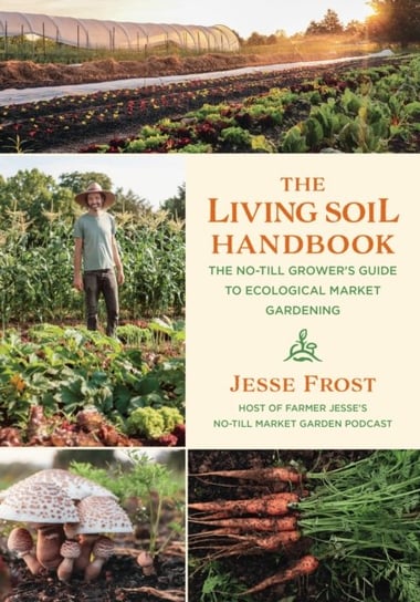 The Living Soil Handbook: The No-Till Growers Guide to Ecological Market Gardening Jesse Frost