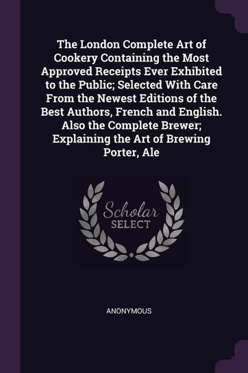 The London Complete Art of Cookery Containing the Most Approved Receipts Ever Exhibited to the Public; Selected With Care From the Newest Editions of the Best Authors, French and English. Also the Complete Brewer; Explaining the Art of Brewing Porter, Ale Anonymous