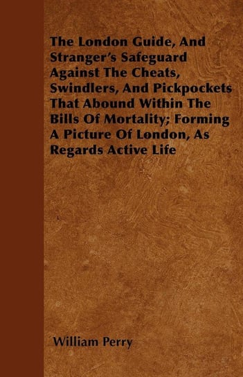 The London Guide, And Stranger's Safeguard Against The Cheats, Swindlers, And Pickpockets That Abound Within The Bills Of Mortality; Forming A Picture Of London, As Regards Active Life Perry William