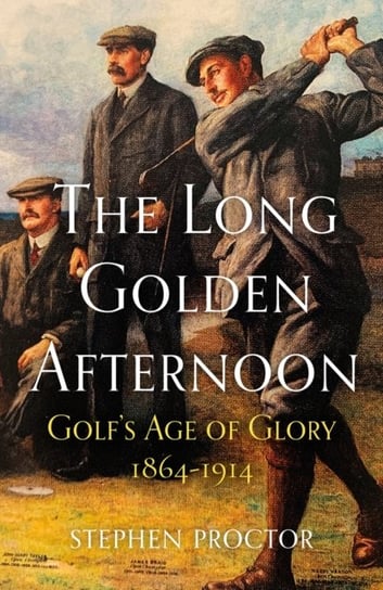 The Long Golden Afternoon: Golfs Age of Glory, 1864-1914 Stephen Proctor