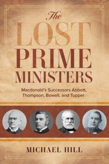 The Lost Prime Ministers: Macdonalds Successors Abbott, Thompson, Bowell, and Tupper Hill Michael