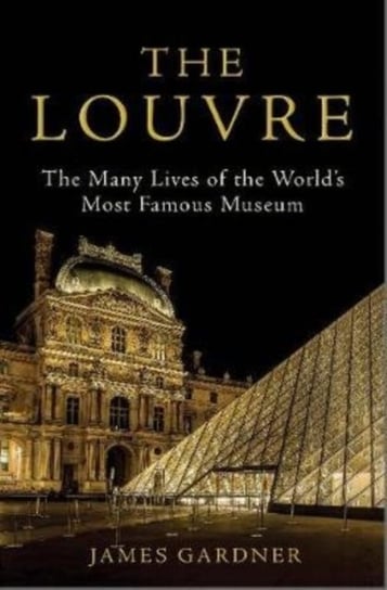 The Louvre: The Many Lives of the Worlds Most Famous Museum James Gardner