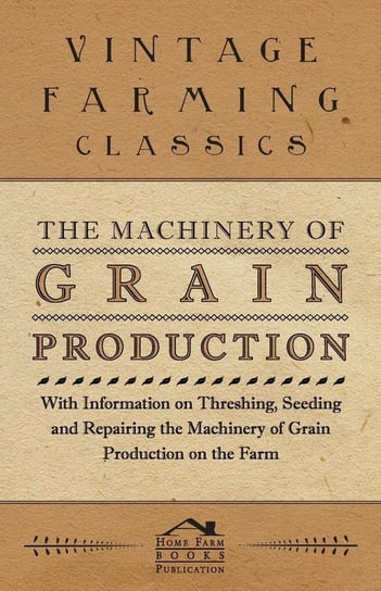The Machinery of Grain Production - With Information on Threshing, Seeding and Repairing the Machinery of Grain Production on the Farm Various Authors