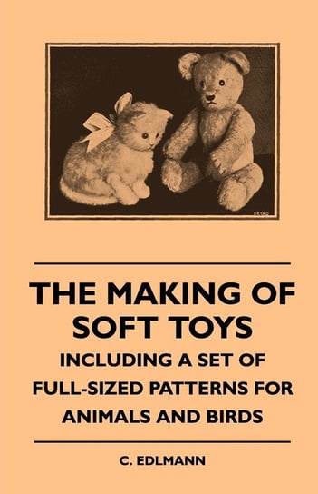 The Making of Soft Toys - Including a Set of Full-Sized Patterns for Animals and Birds Elliot C. Edlmann