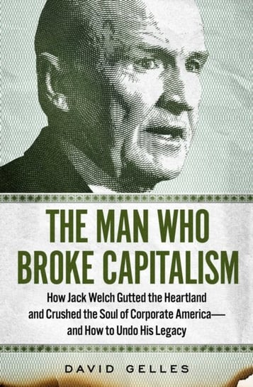 The Man Who Broke Capitalism: How Jack Welch Gutted the Heartland and Crushed the Soul of Corporate America-and How to Undo His Legacy Gelles David