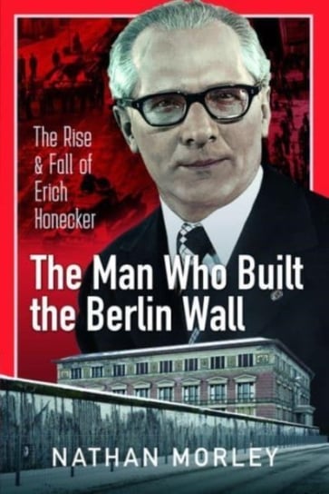 The Man Who Built the Berlin Wall: The Rise and Fall of Erich Honecker Nathan Morley