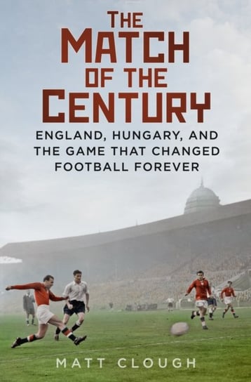 The Match of the Century: England, Hungary, and the Game that Changed Football Forever Matt Clough