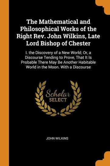 The Mathematical and Philosophical Works of the Right Rev. John Wilkins, Late Lord Bishop of Chester Wilkins John