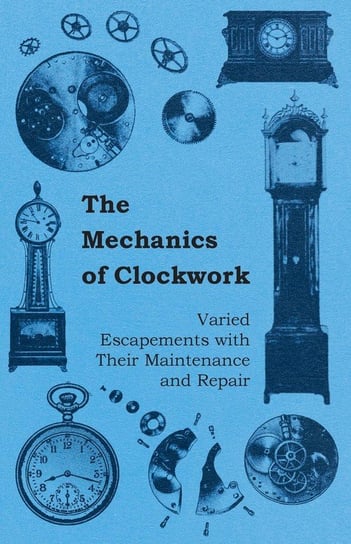 The Mechanics of Clockwork - Lever Escapements, Cylinder Escapements, Verge Escapements, Shockproof Escapements, and Their Maintenance and Repair Anon.