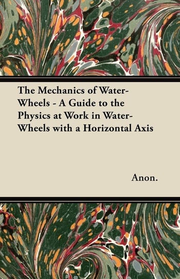 The Mechanics of Water-Wheels - A Guide to the Physics at Work in Water-Wheels with a Horizontal Axis Anon
