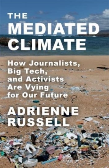 The Mediated Climate: How Journalists, Big Tech, and Activists Are Vying for Our Future Adrienne Russell