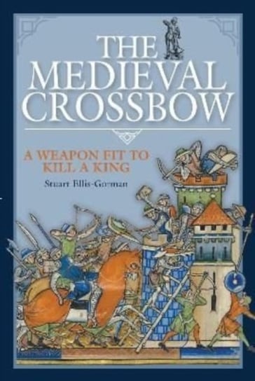 The Medieval Crossbow: A Weapon Fit to Kill a King Stuart Ellis-Gorman