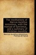 The Meditations of Marcus Aurelius Antoninus, with the Manual of Epictetus, and a Summary of Christi Antoninus Marcus Aurelius