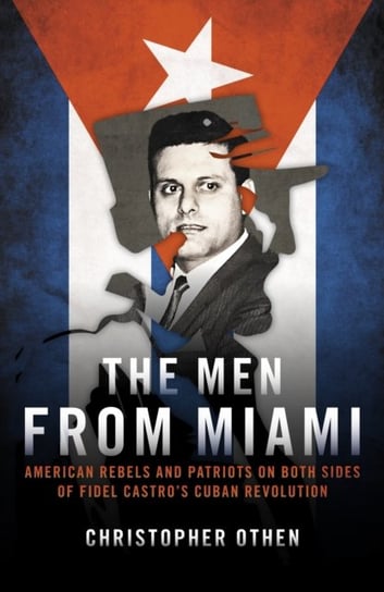 The Men from Miami: American Rebels on Both Sides of Fidel Castros Cuban Revolution Christopher Othen