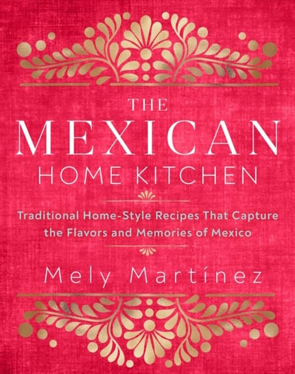 The Mexican Home Kitchen. Traditional Home-Style Recipes That Capture the Flavors and Memories of Me Mely Martinez