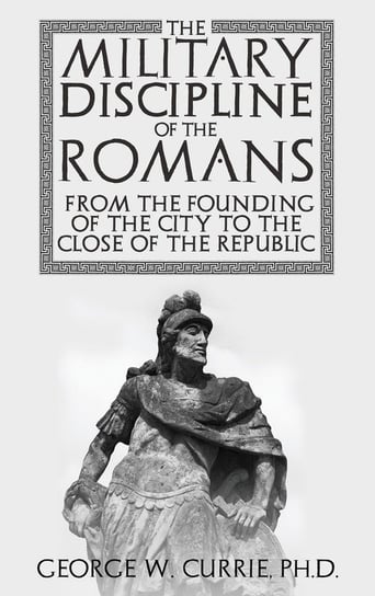 The Military Discipline of the Romans from the Founding of the City to the Close of the Republic George Currie