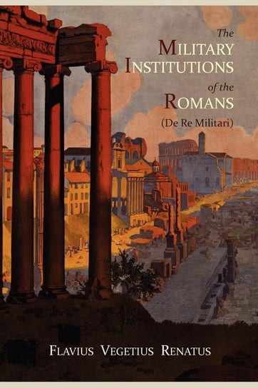 The Military Institutions of the Romans (de Re Militari) Vegetius