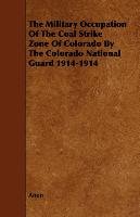 The Military Occupation Of The Coal Strike Zone Of Colorado By The Colorado National Guard 1914-1914 Anon