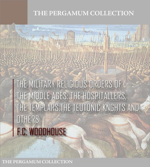 The Military Religious Orders of the Middle Ages: The Hospitallers, The Templars, The Teutonic Knights and Others F.C. Woodhouse