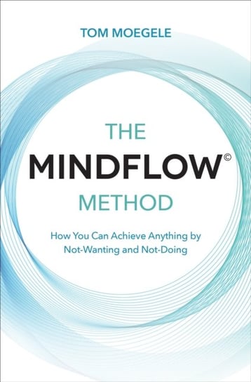 The MINDFLOW (c) Method: How You Can Achieve Anything by Not-Wanting and Not-Doing Tom Moegele