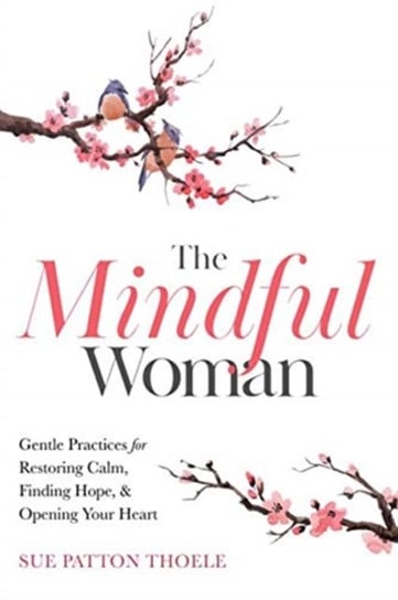 The Mindful Woman: Gentle Practices for Restoring Calm, Finding Hope and Opening Your Heart Sue Patton Thoele