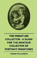 The Miniature Collector - A Guide For The Amateur Collector Of Portrait Miniatures Williamson George