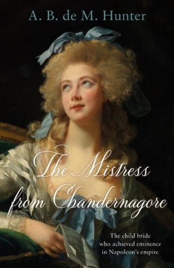 The Mistress from Chandernagore: The child bride who achieved eminence in Napoleons empire A. B. de M. Hunter